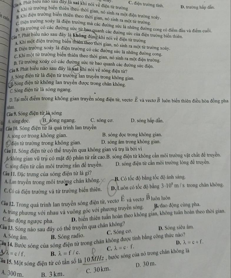 C. điện trường tĩnh.
Cu 6. Phát biểu nao sau đây là sai khi nói về điện từ trường D. trường hấp dẫn.
A Khi từ trường biến thiên theo thời gian, nó sinh ra một điện trường xoáy.
t cuộn
B Khi điện trường biến thiên theo thời gian, nó sinh ra một từ trường.
C. Điện trường xoáy là điện trường mà các đường sức là những đường cong có điểm đầu và điểm cuối
D. Từ trường có các đường sức từ bao quanh các đường sức của điện trường biến thiên.
Câu 7. Phát biểu nào sau đây là không đúng khi nói về điện từ trường
A. Khi một điện trường biến thiên theo thời gian, nó sinh ra một từ trường xoáy.
B. Điện trường xoáy là điện trường có các đường sức là những đường cong.
C. Khỉ một từ trường biến thiên theo thời gian, nó sinh ra một điện trường
D. Từ trường xoáy có các đường sức từ bao quanh các đường sức điện.
Câu 8. Phát biểu nào sau đây là sai khi nói về sóng điện từ?
A Sóng điện từ là điện từ trường lan truyền trong không gian.
B Sóng điện từ không lan truyền được trong chân không.
C. Sóng điện từ là sóng ngang.
D. Tại mỗi điểm trong không gian truyền sóng điện từ, vectơ overline E và vecto overline B luôn biến thiên điều hòa đồng pha
nhau.
Câu 9. Sóng điện từ là sóng
A. sóng đọc. B. sóng ngang. C. sóng cơ. D. sóng hấp dẫn.
F Câu 10. Sóng điện từ là quá trình lan truyền
A. sóng cơ trong không gian. B. sóng dọc trong không gian.
Ủ điện từ trường trong không gian. D. sóng âm trong không gian.
Cầu 11. Sóng điện từ có thể truyền qua không gian vũ trụ là bởi vì
A không gian vũ trụ có mật độ phân tử rất cao.B. sóng điện từ không cần môi trường vật chất đề truyền.
C. sóng điện từ cần môi trường rắn đề truyền. D. sóng điện từ cần môi trường lỏng đề truyền.
Cầu 11. Đặc trưng của sóng điện từ là gì?
A. Lan truyền trong môi trường chân không. B. Có tốc độ bằng tốc độ ánh sáng.
C. Có cả điện trường và từ trường biến thiên. D. Luôn có tốc độ bằng 3· 10^8m/s trong chân không.
Câu 12. Trong quá trình lan truyền sóng điện từ, vecto vector E và vectơ vector B luôn luôn
A. trùng phương với nhau và vuông góc với phương truyền sóng.  B. dao động cùng pha.
C. đao động ngược pha. D. biến thiên tuần hoàn theo không gian, không tuân hoàn theo thời gian.
Câu 13. Sóng nào sau đây có thể truyền qua chân không?
A. Sóng âm. B. Sóng radio. C. Sóng cơ. D. Sóng siêu âm.
Cầu 14. Bước sóng của sóng điện từ trong chân không được tính bằng công thức nào?
D. lambda =c+f.
A. lambda =c/f. lambda =f/c. C. lambda =c· f.
B.
Tâu 15. Một sóng điện từ có tần số là 10MHz , bước sóng của nó trong chân không là
A. 300 m. B. 3km.
C. 30 km. D. 30 m.