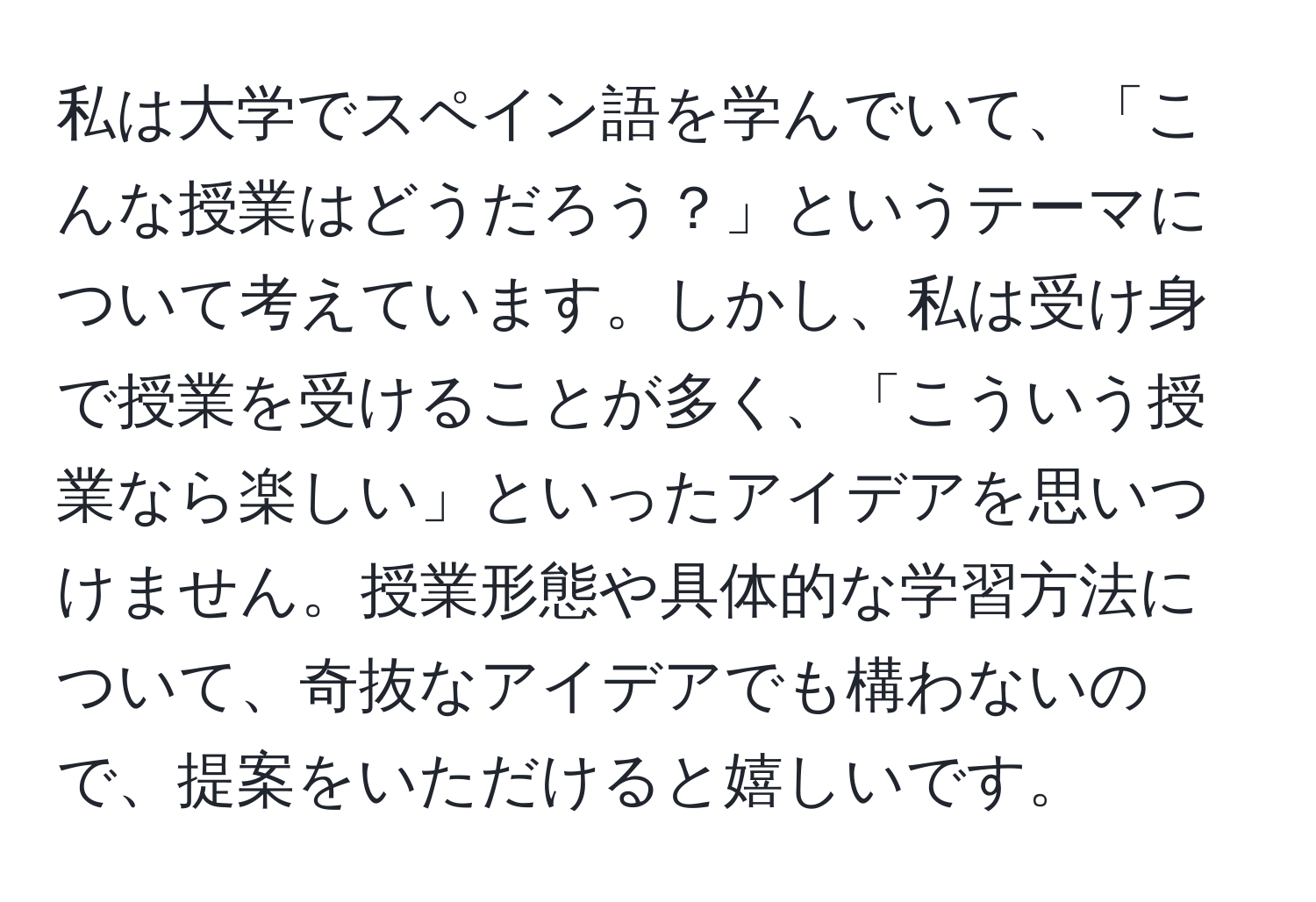 私は大学でスペイン語を学んでいて、「こんな授業はどうだろう？」というテーマについて考えています。しかし、私は受け身で授業を受けることが多く、「こういう授業なら楽しい」といったアイデアを思いつけません。授業形態や具体的な学習方法について、奇抜なアイデアでも構わないので、提案をいただけると嬉しいです。