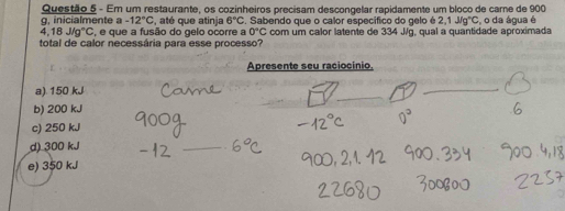 Em um restaurante, os cozinheiros precisam descongelar rapidamente um bloco de carne de 900
g, inicialmente a -12°C , até que atinja 6°C. Sabendo que o calor específico do gelo é 2,1J/g°C
4,18J/g°C , e que a fusão do gelo ocorre a 0°C com um calor latente de 334 J/g, qual a quantidade aproximada , o da água é
total de calor necessária para esse processo?
Apresente seu raciocínio
_
a) 150 kJ
_
b) 200 kJ
c) 250 kJ
d) 300 kJ
_
e) 350 kJ