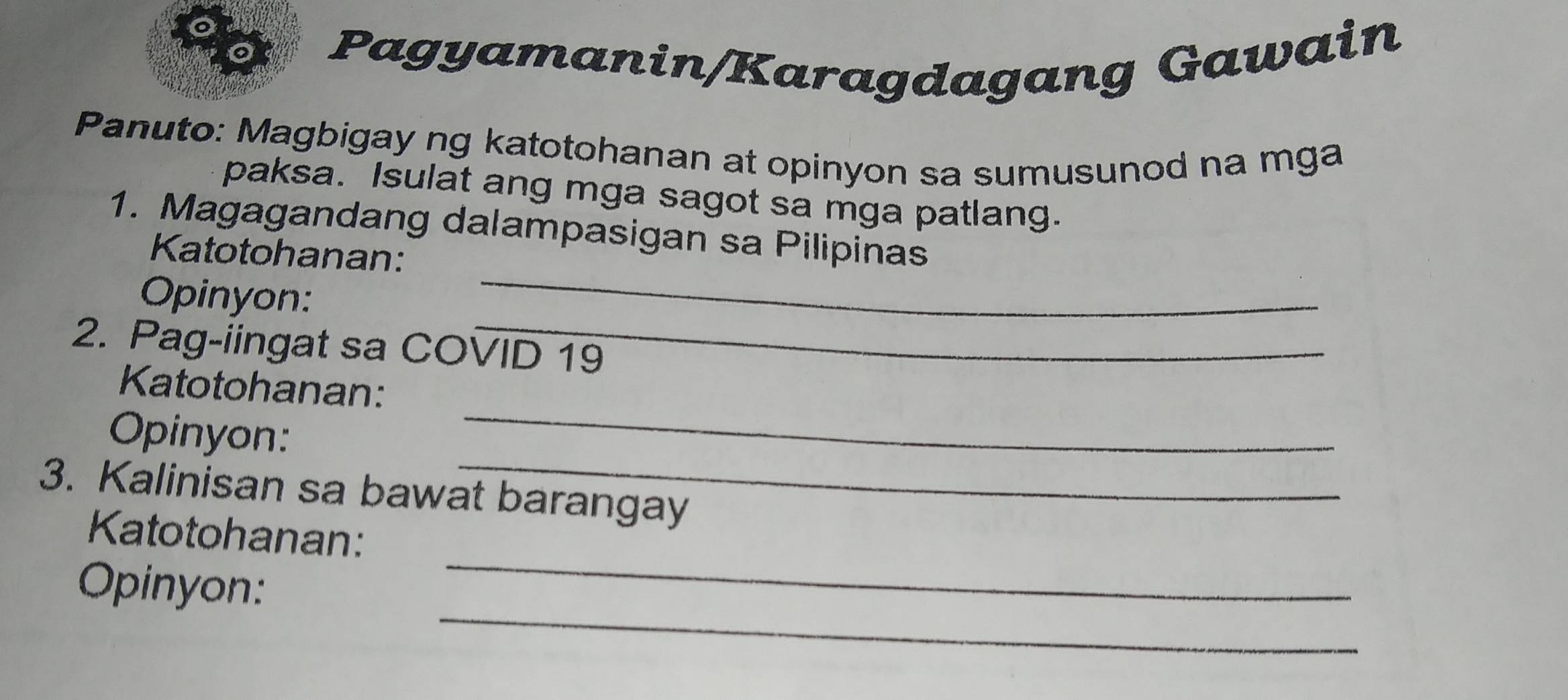 a Pagyamanin/Karagdagang Gawain 
Panuto: Magbigay ng katotohanan at opinyon sa sumusunod na mga 
paksa. Isulat ang mga sagot sa mga patlang. 
_ 
1. Magagandang dalampasigan sa Pilipinas 
Katotohanan: 
_ 
Opinyon: 
2. Pag-iingat sa COVID 19 
_ 
Katotohanan: 
_ 
Opinyon: 
3. Kalinisan sa bawat barangay 
_ 
Katotohanan: 
_ 
Opinyon: