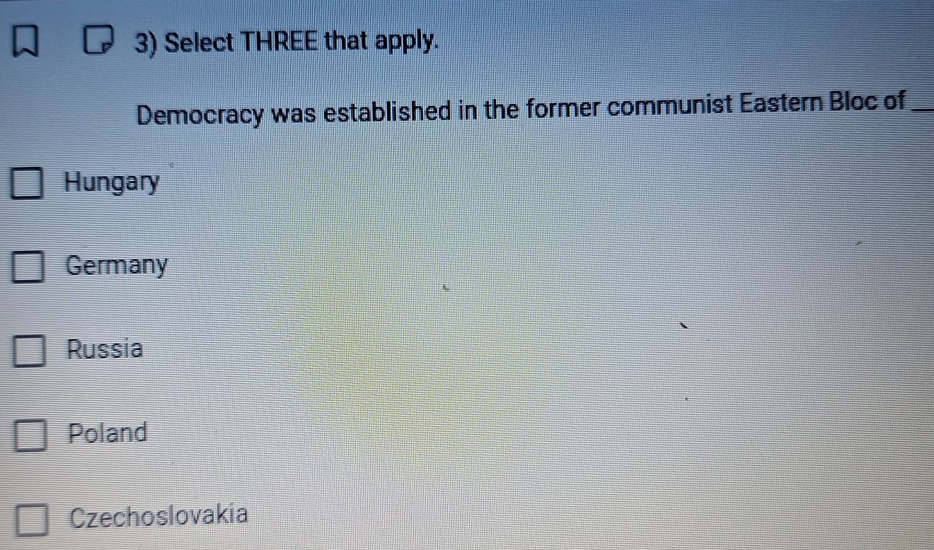 Select THREE that apply.
Democracy was established in the former communist Eastern Bloc of_
Hungary
Germany
Russia
Poland
Czechoslovakia