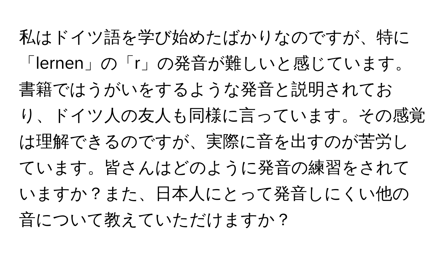 私はドイツ語を学び始めたばかりなのですが、特に「lernen」の「r」の発音が難しいと感じています。書籍ではうがいをするような発音と説明されており、ドイツ人の友人も同様に言っています。その感覚は理解できるのですが、実際に音を出すのが苦労しています。皆さんはどのように発音の練習をされていますか？また、日本人にとって発音しにくい他の音について教えていただけますか？