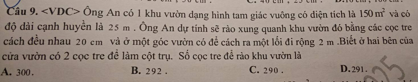 hat Ong An có 1 khu vườn dạng hình tam giác vuông có diện tích là 150m^2 và có
độ dài cạnh huyền là 25 m. Ông An dự tính sẽ rào xung quanh khu vườn đó bằng các cọc tre
cách đều nhau 20 cm và ở một góc vườn có để cách ra một lối đi rộng 2 m.Biết ở hai bên của
cửa vườn có 2 cọc tre để làm cột trụ. Số cọc tre để rào khu vườn là
A. 300. B. 292. C. 290. D. 291.