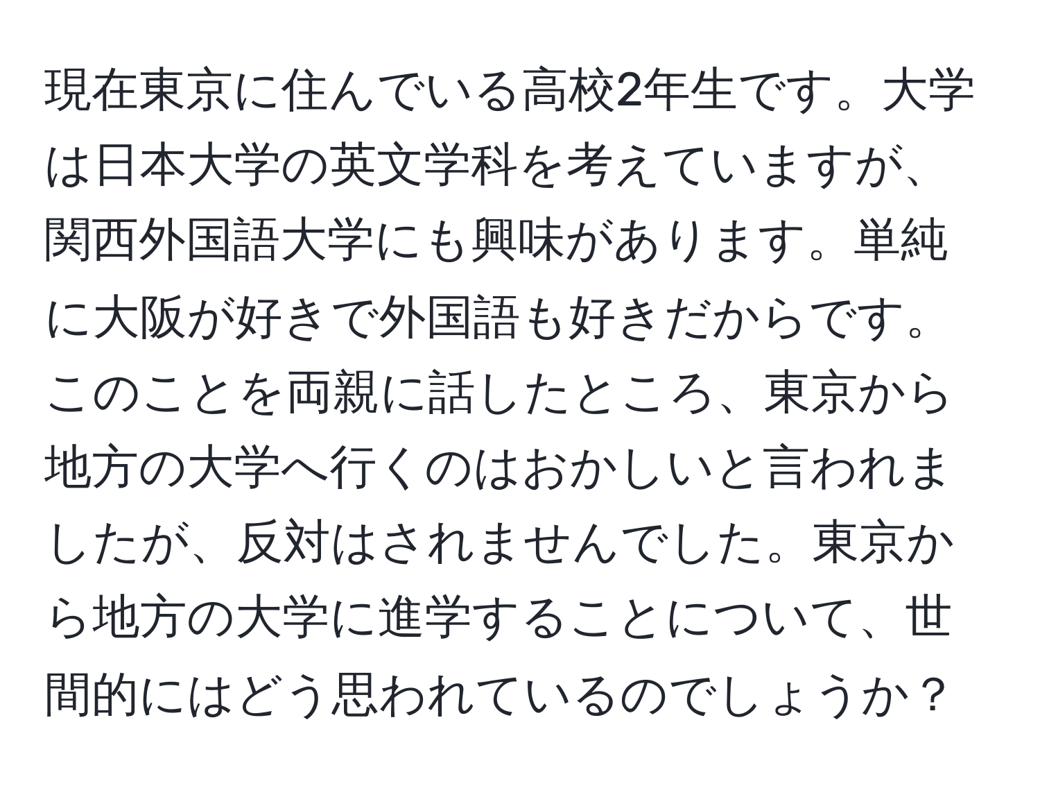 現在東京に住んでいる高校2年生です。大学は日本大学の英文学科を考えていますが、関西外国語大学にも興味があります。単純に大阪が好きで外国語も好きだからです。このことを両親に話したところ、東京から地方の大学へ行くのはおかしいと言われましたが、反対はされませんでした。東京から地方の大学に進学することについて、世間的にはどう思われているのでしょうか？