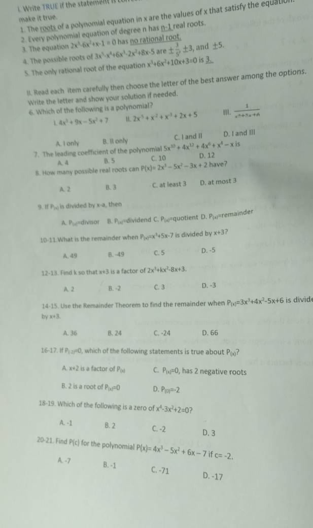 rie RUE  the statem t  
1. The roots of a polynomial equation in x are the values of x that satisfy the equat
make it true.
2. Every polynomial equation of degree n has n-1 real roots.
3. The equation 2x^3-6x^2+x-1=0 has no rational root.
4. The possible roots of 3x^5-x^4+6x^3-2x^2+8x-5 are ±  3/5 ,± 3 , and ± 5.
5. The only rational root of the equation x^3+6x^2+10x+3=0 is _ 3.
lI. Read each item carefully then choose the letter of the best answer among the options.
Write the letter and show your solution if needed.
6. Which of the following is a polynomial?
1 4x^3+9x-5x^2+7 2x^5+x^2+x^(-3)+2x+5 III.  1/x^2+5x+6 
A. I only B. I1 only C. I and II D. I and III
7. The leading coefficient of the polynomial 5x^(10)+4x^(12)+4x^6+x^4-xis
A.4 B. 5 C. 10 D. 12
8. How many possible real roots can P(x)=2x^3-5x^2-3x+2 have?
A. 2 B.3 C. at least 3 D. at most 3
9. If P_(x) is divided by x-a , then
4 8v° ===divisor B. P_(x) dividend C. P_(x) quotient D. P_(a) =remin der
10-11 What is the remainder when P_(x)=x^3+5x-7 is divided by x+3 ?
A. 49 B. -49 C. 5 D. -5
12-13. Find k so that x+3 is a factor of 2x^3+kx^2-8x+3.
A. 2 B. -2 C. 3 D. -3
14-15. Use the Remainder Theorem to find the remainder when P_(x)=3x^3+4x^2-5x+6 is divid
by x+3
A. 36 B. 24 C. -24 D. 66
16-17.. If P_12)=0 ), which of the following statements is true about P_(x) 2
A x+2 is a factor of P_(x) C. P_(x)=0, , has 2 negative roots
B. 2 is a root of P_(x)=0 D. P_(0)=-2
18-19. Which of the following is a zero of x^4-3x^2+2=0 ?
A. -1 B. 2 C. -2 D. 3
20-21. Find P(c) for the polynomial P(x)=4x^3-5x^2+6x-7 if c=-2.
A. -7 B. -1 C. -71 D. -17