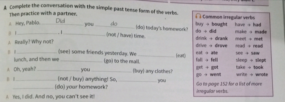 A Complete the conversation with the simple past tense form of the verbs. 
Then practice with a partner. Common irregular verbs 
buy → bought have → had 
A Hey, Pablo._ you_ do (do) today's homework? do → did 
B I_ . I_ make → made 
(not / have) time. drink → drank meet → met 
A Really? Why not? drive → drove read → read 
B I _(see) some friends yesterday. We _(eat) eat → ate see → saw 
lunch, and then we _(go) to the mall. fall → fell sleep → slept 
A Oh, yeah?_ you _(buy) any clothes? get → got take → took 
B I _(not / buy) anything! So, _go → went write → wrote 
you 
_(do) your homework? Go to page 152 for a list of more 
irregular verbs. 
A Yes, I did. And no, you can’t see it!