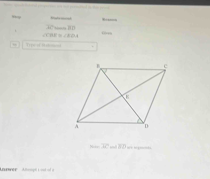 Nodo, quadrilateral propertion are se permitted in this pros 
Step Statement Reason
overline AC hisects overline BD
、 Given
∠ CBE≌ ∠ EDA
try Type of Statement 
Note: overline AC and overline BD are segments. 
nswer Attempt 1 out of