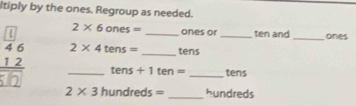 ltiply by the ones. Regroup as needed.
2* 6ones= ones or ten and_ ones 
12 _ 2* 4 tens= __tens 
tens + 1 te n= tens
2* 3hundreds= _ hundreds