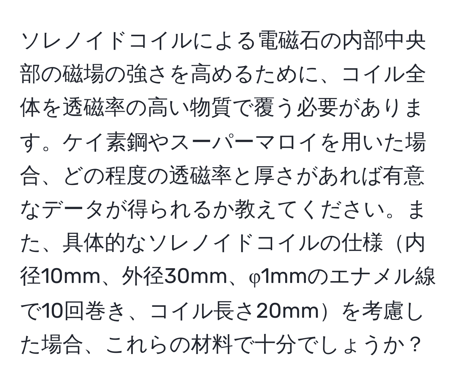 ソレノイドコイルによる電磁石の内部中央部の磁場の強さを高めるために、コイル全体を透磁率の高い物質で覆う必要があります。ケイ素鋼やスーパーマロイを用いた場合、どの程度の透磁率と厚さがあれば有意なデータが得られるか教えてください。また、具体的なソレノイドコイルの仕様内径10mm、外径30mm、φ1mmのエナメル線で10回巻き、コイル長さ20mmを考慮した場合、これらの材料で十分でしょうか？