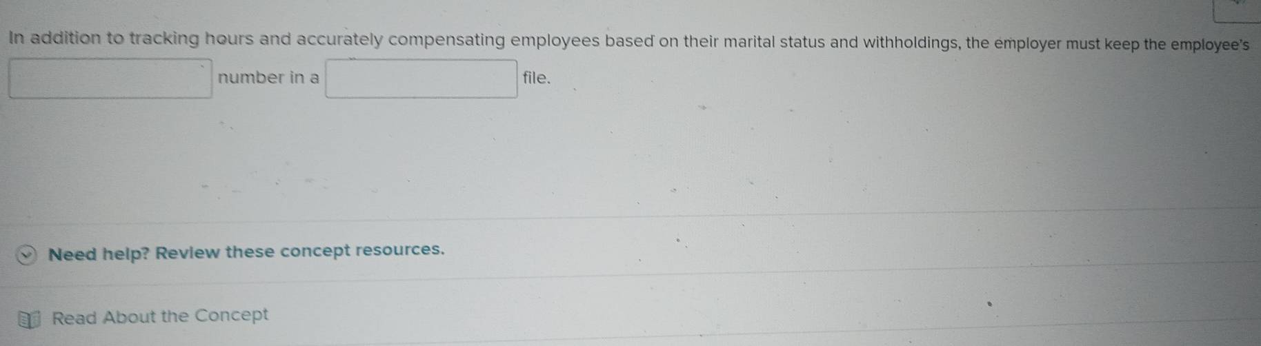 In addition to tracking hours and accurately compensating employees based on their marital status and withholdings, the employer must keep the employee's 
□ number in a □ file. 
Need help? Review these concept resources. 
Read About the Concept