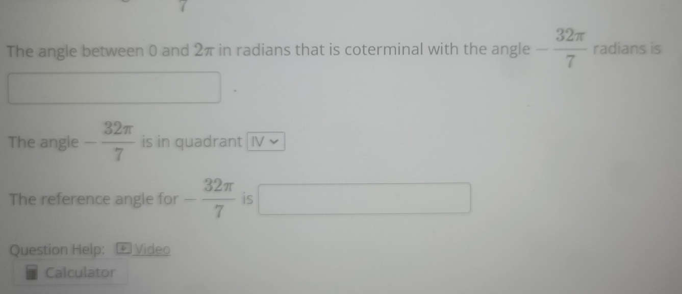 The angle between 0 and 2π in radians that is coterminal with the angle - 32π /7  radians is 
The angle - 32π /7  is in quadrant IV 
The reference angle for - 32π /7  is 
□ 
Question Help: :+ Video 
Calculator