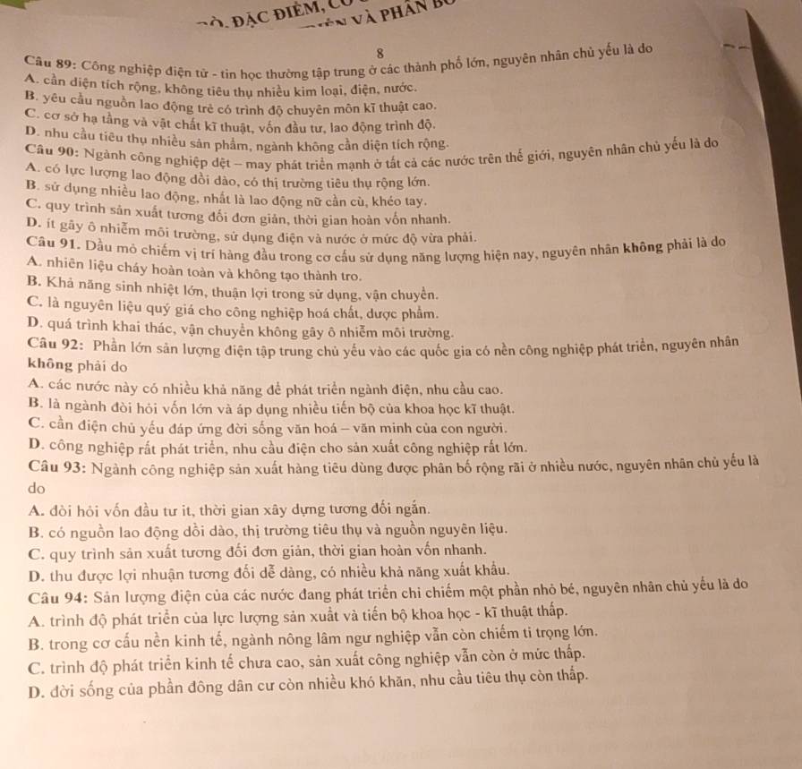 Đà. đặc điểm, Có
V n và phân bộ
8
Cầu 89: Công nghiệp điện tử - tin học thường tập trung ở các thành phố lớn, nguyên nhân chủ yếu là do
A. cần diện tích rộng, không tiêu thu nhiều kim loại, điện, nước,
B. yêu cầu nguồn lao động trẻ có trình độ chuyên môn kĩ thuật cao.
C. cơ sở hạ tầng và vật chát kĩ thuật, vốn đầu tư, lao động trình độ.
D. nhu cầu tiêu thụ nhiều sản phâm, ngành không cần diện tích rộng.
Cầu 90: Ngành công nghiệp dệt - may phát triển mạnh ở tất cả các nước trên thế giới, nguyên nhân chủ yếu là dọ
A. có lực lượng lao động dồi dào, có thị trường tiêu thụ rộng lớn.
B. sử dụng nhiều lao động, nhất là lao động nữ cần cù, khéo tay.
C. quy trình sản xuất tương đổi đơn giản, thời gian hoàn vốn nhanh.
D. ít gãy ô nhiễm môi trường, sử dụng điện và nước ở mức độ vừa phải.
Câu 91. Dầu mô chiếm vị trí hàng đầu trong cơ cấu sử dụng năng lượng hiện nay, nguyên nhân không phải là do
A. nhiên liệu cháy hoàn toàn và không tạo thành tro.
B. Khả năng sinh nhiệt lớn, thuận lợi trong sử dụng, vận chuyển.
C. là nguyên liệu quý giá cho công nghiệp hoá chất, dược phẩm.
D. quá trình khai thác, vận chuyển không gây ô nhiễm môi trường.
Câu 92: Phần lớn sản lượng điện tập trung chủ yếu vào các quốc gia có nền công nghiệp phát triển, nguyên nhân
không phải do
A. các nước này có nhiều khả năng để phát triển ngành điện, nhu cầu cao.
B. là ngành đòi hỏi vốn lớn và áp dụng nhiều tiến bộ của khoa học kĩ thuật.
C. cần điện chủ yếu đáp ứng đời sống văn hoá - văn minh của con người.
D. công nghiệp rất phát triển, nhu cầu điện cho sản xuất công nghiệp rắt lớn.
Câu 93: Ngành công nghiệp sản xuất hàng tiêu dùng được phân bố rộng rãi ở nhiều nước, nguyên nhân chủ yếu là
do
A. đòi hỏi vốn đầu tư it, thời gian xây dựng tương đối ngắn.
B. có nguồn lao động dồi dào, thị trường tiêu thụ và nguồn nguyên liệu.
C. quy trình sản xuất tương đối đơn giản, thời gian hoàn vốn nhanh.
D. thu được lợi nhuận tương đối dễ dàng, có nhiều khả năng xuất khẩu.
Câu 94: Sản lượng điện của các nước đang phát triển chỉ chiếm một phần nhỏ bé, nguyên nhân chủ yếu là do
A. trình độ phát triển của lực lượng sản xuất và tiến bộ khoa học - kĩ thuật thấp.
B. trong cơ cấu nền kinh tế, ngành nông lâm ngư nghiệp vẫn còn chiếm ti trọng lớn.
C. trình độ phát triển kinh tế chưa cao, sản xuất công nghiệp vẫn còn ở mức thấp.
D. đời sống của phần đông dân cư còn nhiều khó khăn, nhu cầu tiêu thụ còn thấp.