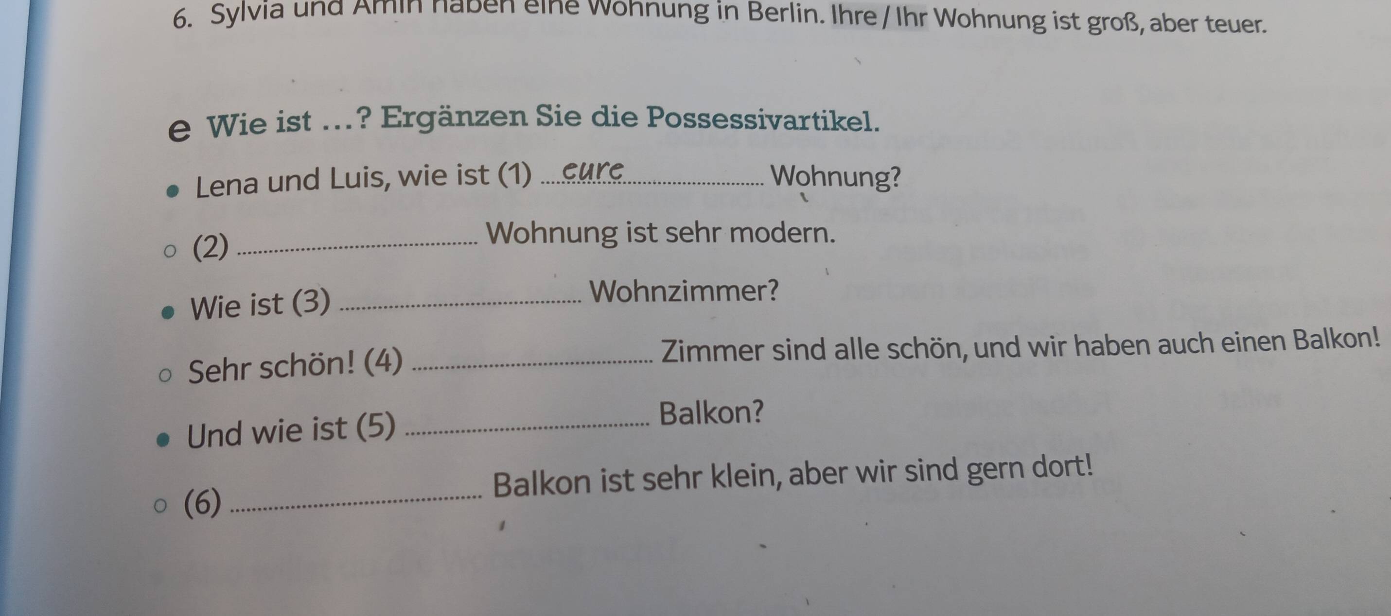 Sylvia und Amin naben eine wohnung in Berlin. Ihre /Ihr Wohnung ist groß, aber teuer. 
e Wie ist ...? Ergänzen Sie die Possessivartikel. 
Lena und Luis, wie ist (1) _Wohnung? 
(2)_ 
Wohnung ist sehr modern. 
Wie ist (3)_ 
Wohnzimmer? 
Sehr schön! (4) _Zimmer sind alle schön, und wir haben auch einen Balkon! 
Und wie ist (5)_ 
Balkon? 
Balkon ist sehr klein, aber wir sind gern dort! 
(6)_