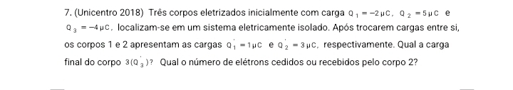 (Unicentro 2018) Três corpos eletrizados inicialmente com carga Q_1=-2mu C, Q_2=5mu C e
Q_3=-4mu C , localizam-se em um sistema eletricamente isolado. Após trocarem cargas entre si, 
os corpos 1 e 2 apresentam as cargas Q_1'=1mu C e Q_2'=3mu C , respectivamente. Qual a carga 
final do corpo 3(Q_3) ? Qual o número de elétrons cedidos ou recebidos pelo corpo 2?