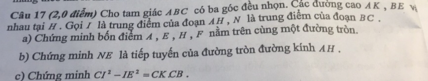 (2,0 điểm) Cho tam giác ABC có ba góc đều nhọn. Các đường cao AK , BE v 
nhau tại H. Gọi / là trung điểm của đoạn AH , N là trung điểm của đoạn BC. 
a) Chứng minh bốn điểm A , E , H , F nằm trên cùng một đường tròn. 
b) Chứng minh NE là tiếp tuyến của đường tròn đường kính AH. 
c) Chứng minh CI^2-IE^2=CK.CB.