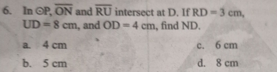 In odot P, overline ON and overline RU intersect at D. If RD=3cm,
UD=8cm , and OD=4cm , find ND.
a. 4 cm c. 6 cm
b. 5 cm d. 8 cm