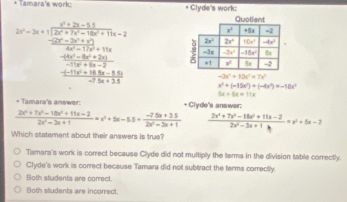 Tamara's work: * Clyde's work:
2x=2a* frac  (x^2+2x-3)/2x^2+2 20x+2 (2x^2+5x+2x)/2x^2+5x+12 +10x (4x^2-5x+20)/2x^2+5x+20 
-3x^2+10x^3=7x^3
x^3+(-15x^2)+(-4x^2)=-18x^2
5x+6x=11x
* Tamara's answer: * Clyde's answer:
 (2x^4+7x^3-18x^2+11x-2)/2x^2-3x+1 =x^2+5x-5.5+ (-7.5x+3.5)/2x^2-3x+1   (2x^4+7x^3-18x^2+11x-2)/2x^2-3x+1h =x^2+5x-2
Which statement about their answers is true?
Tamara's work is correct because Clyde did not multiply the terms in the division table correctly.
Clyde's work is correct because Tamara did not subtract the terms correctly.
Both students are correct.
Both students are incorrect