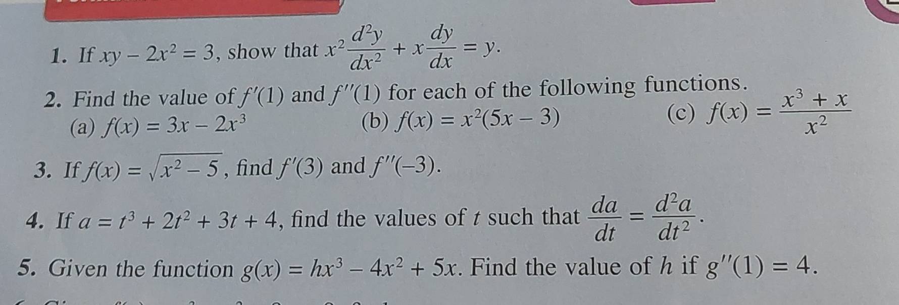 If xy-2x^2=3 , show that x^2 d^2y/dx^2 +x dy/dx =y. 
2. Find the value of f'(1) and f''(1) for each of the following functions. 
(a) f(x)=3x-2x^3
(b) f(x)=x^2(5x-3)
(c) f(x)= (x^3+x)/x^2 
3. If f(x)=sqrt(x^2-5) , find f'(3) and f''(-3). 
4. If a=t^3+2t^2+3t+4 , find the values of t such that  da/dt = d^2a/dt^2 . 
5. Given the function g(x)=hx^3-4x^2+5x. Find the value of h if g''(1)=4.