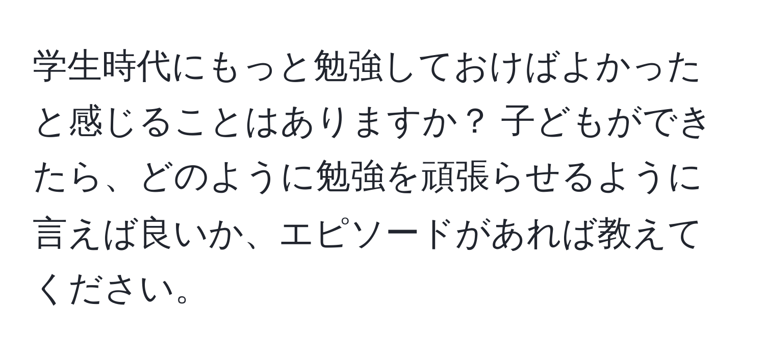 学生時代にもっと勉強しておけばよかったと感じることはありますか？ 子どもができたら、どのように勉強を頑張らせるように言えば良いか、エピソードがあれば教えてください。