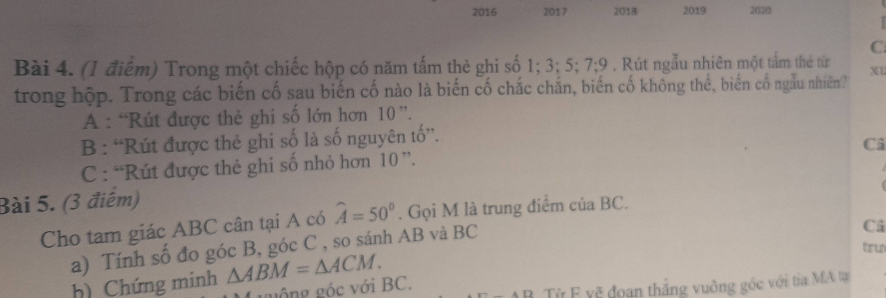 2016 2017 2018 2019 2020
C
Bài 4. (1 điểm) Trong một chiếc hộp có năm tấm thẻ ghi số 1; 3; 5; 7; 9. Rút ngẫu nhiên một tấm the từ
Xt
trong hộp. Trong các biến cố sau biến cố nào là biến cố chắc chắn, biến cố không thể, biến cố ngẫu nhiên?
A : “Rút được thẻ ghi số lớn hơn 10 ”.
B : “Rút được thẻ ghi số là số nguyên tố”.
Cã
C : “Rút được thẻ ghi số nhỏ hơn 10 ”.
Bài 5. (3 điểm)
Cho tam giác ABC cân tại A có widehat A=50°. Gọi M là trung điểm của BC.
Câ
tru
a) Tính số đo góc B, góc C , so sánh AB và BC
h) Chứng minh △ ABM=△ ACM. 
guông góc với BC.
B Từ F vẽ đoan thắng vuông góc với tia MA tạ