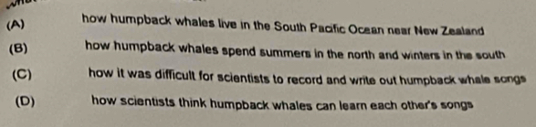 (A)
how humpback whales live in the South Pacific Ocean near New Zealand
(B) how humpback whales spend summers in the north and winters in the south
(C) how it was difficult for scientists to record and write out humpback whale songs
(D) how scientists think humpback whales can learn each other's songs