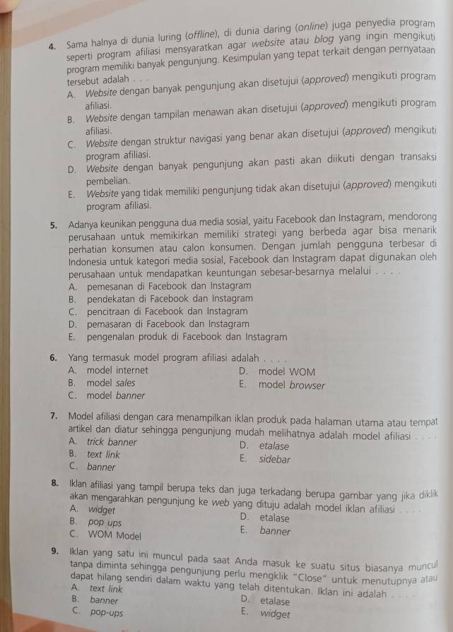 Sama halnya di dunia luring (offline), di dunia daring (online) juga penyedia program
seperti program afiliasi mensyaratkan agar website atau blog yang ingin mengikuti
program memiliki banyak pengunjung. Kesimpulan yang tepat terkait dengan pernyataan
tersebut adalah . .
A. Website dengan banyak pengunjung akan disetujui (approved) mengikuti program
afiliasi.
B. Website dengan tampilan menawan akan disetujui (approved) mengikuti program
afiliasi.
C. Website dengan struktur navigasi yang benar akan disetujui (approved) mengikuti
program afiliasi.
D. Website dengan banyak pengunjung akan pasti akan diikuti dengan transaksi
pembelian.
E. Website yang tidak memiliki pengunjung tidak akan disetujui (approved) mengikuti
program afiliasi.
5. Adanya keunikan pengguna dua media sosial, yaitu Facebook dan Instagram, mendorong
perusahaan untuk memikirkan memiliki strategi yang berbeda agar bisa menarik
perhatian konsumen atau calon konsumen. Dengan jumlah pengguna terbesar di
Indonesia untuk kategori media sosial, Facebook dan Instagram dapat digunakan oleh
perusahaan untuk mendapatkan keuntungan sebesar-besarnya melalui . . . .
A. pemesanan di Facebook dan Instagram
B. pendekatan di Facebook dan Instagram
C. pencitraan di Facebook dan Instagram
D. pemasaran di Facebook dan Instagram
E. pengenalan produk di Facebook dan Instagram
6. Yang termasuk model program afiliasi adalah
A. model internet D. model WOM
B. model sales E. model browser
C. model banner
7. Model afiliasi dengan cara menampilkan iklan produk pada halaman utama atau tempat
artikel dan diatur sehingga pengunjung mudah melihatnya adalah model afiliasi . . .
A. trick banner D. etalase
B. text link E. sidebar
C. banner
8. Iklan afiliasi yang tampil berupa teks dan juga terkadang berupa gambar yang jika diklik
akan mengarahkan pengunjung ke web yang dituju adalah model iklan afiliasi . . .
A. widget D. etalase
B. pop ups E. banner
C. WOM Model
9. Iklan yang satu ini muncul pada saat Anda masuk ke suatu situs biasanya muncul
tanpa diminta sehingga pengunjung perlu mengklik “Close” untuk menutupnya atau
dapat hilang sendir dalam waktu yang telah ditentukan. Iklan ini adalah . .
A. text link
B. banner D. etalase
C. pop-ups
E. widget