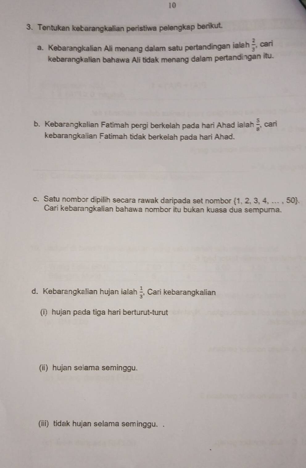 10 
3. Tentukan kebarangkalian peristiwa pelengkap berikut. 
a. Kebarangkalian Ali menang dalam satu pertandingan ialah  2/3  cari 
kebarangkalian bahawa Ali tidak menang dalam pertandingan itu. 
b. Kebarangkalian Fatimah pergi berkelah pada hari Ahad ialah  5/8  ,cari 
kebarangkalian Fatimah tidak berkelah pada hari Ahad. 
c. Satu nombor dipilih secara rawak daripada set nombor 1, 2, 3, 4, ... , 50. 
Cari kebarangkalian bahawa nombor itu bukan kuasa dua sempurna.
 1/3 
d. Kebarangkalian hujan ialah , Cari kebarangkalian 
(i) hujan pada tiga hari berturut-turut 
(ii) hujan se ama seminggu. 
(iii) tidak hujan selama seminggu. .