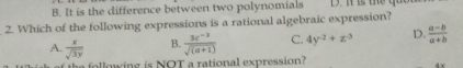 B. It is the difference between two polynomials
2. Which of the following expressions is a rational algebraic expression?
A.  x/sqrt(3y)  B.  (3c^(-3))/sqrt((a+1))  C. 4y^(-2)+z^(-3) D.  (a-b)/a+b 
the following is NOT a rational expression?