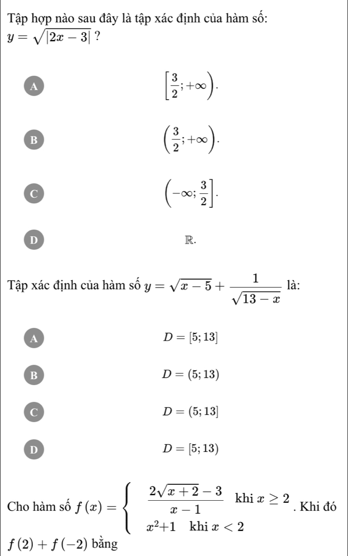 Tập hợp nào sau đây là tập xác định của hàm số:
y=sqrt(|2x-3|) ?
A
[ 3/2 ;+∈fty ).
B
( 3/2 ;+∈fty ).
C
(-∈fty ; 3/2 ].
D
R.
Tập xác định của hàm số y=sqrt(x-5)+ 1/sqrt(13-x)  là:
A
D=[5;13]
B
D=(5;13)
C
D=(5;13]
D
D=[5;13)
Cho hàm số f(x)=beginarrayl  (2sqrt(x+2)-3)/x-1 khix≥ 2 x^2+1khix<2endarray.. Khi đó
f(2)+f(-2) bǎng