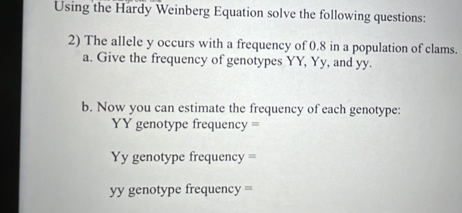 Using the Hardy Weinberg Equation solve the following questions: 
2) The allele y occurs with a frequency of 0.8 in a population of clams. 
a. Give the frequency of genotypes YY, Yy, and yy. 
b. Now you can estimate the frequency of each genotype: 
YY genotype frequency = 
Yy genotype frequency = 
yy genotype frequency =