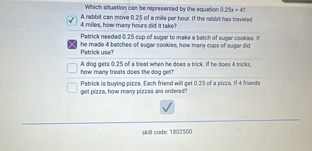 Which situation can be represented by the equation 0.25x=4 ?
A rabbit can move 0.25 of a mile per hour. If the rabbit has traveled
4 miles, how many hours did it take?
Patrick needed 0.25 cup of sugar to make a batch of sugar cookies. If
he made 4 batches of sugar cookies, how many cups of sugar did
Patrick use?
A dog gets 0.25 of a treat when he does a trick. If he does 4 tricks,
how many treats does the dog get?
Patrick is buying pizza. Each friend will get 0.25 of a pizza. If 4 friends
get pizza, how many pizzas are ordered?
skill code: 1802500