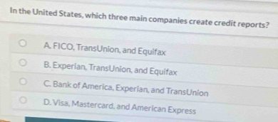 In the United States, which three main companies create credit reports?
A. FICO, TransUnion, and Equifax
B. Experian, TransUnion, and Equifax
C. Bank of America, Experian, and TransUnion
D. Visa, Mastercard, and American Express