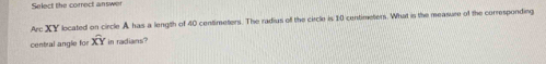 Select the correct answer 
Arc XY located on circle A has a length of 40 centimeters. The radius off the circle is 10 centimeters. What in the measure of the corresponding 
central angle for widehat XY in radians?