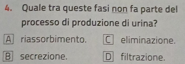 Quale tra queste fasi non fa parte del
processo di produzione di urina?
A riassorbimento. eliminazione.
B secrezione. D filtrazione.