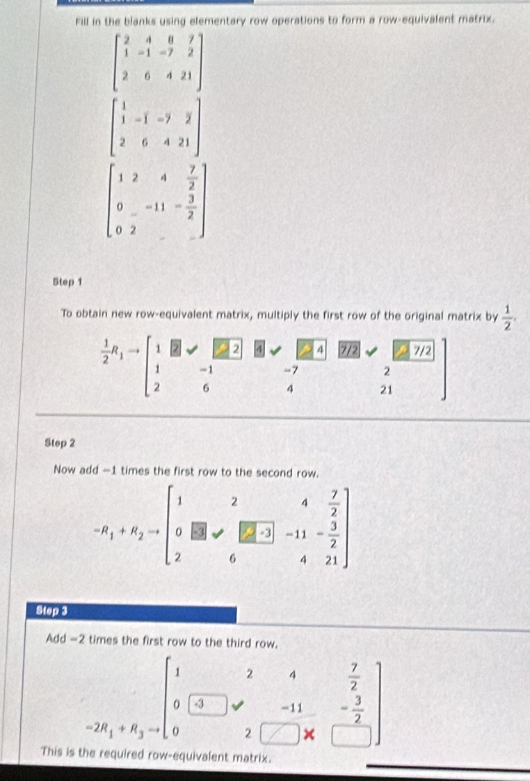 Fill in the blanks using elementary row operations to form a row-equivalent matrix.
beginbmatrix 2&4&8&7 1&-1&-7&2 2&6&4&21endbmatrix
beginbmatrix 1&-1&-7&2 2&6&4&21endbmatrix
beginbmatrix 1&2&4& 7/2  0&-11&- 3/2  0&2endbmatrix
Step 1
To obtain new row-equivalent matrix, multiply the first row of the original matrix by  1/2 ,
 1/2 R_1to beginarrayr 121- 2endarray -1 E(2 4 4 7/2 7/2
-7^^1
2
4
21
21
Step 2
Now add -1 times the first row to the second row.
-R_1+R_2=beginbmatrix 1&2&4& 7/2  0&□ &□ &-11&- 3/2  2&6&4&21endbmatrix
Step 3
Add -2 times the first row to the third row....beginarrayr 12+ 7/2  0[3]+frac 7-72-frac 2□ * □ &frac 7-endarray.  
This is the required row-equivalent matrix.