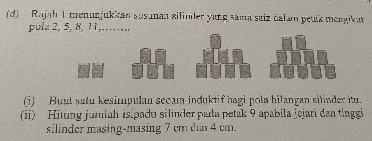 Rajah 1 menunjukkan susunan silinder yang sama saiz dalam petak mengikut 
pola 2, 5, 8, 11,……. 
(i) Buat satu kesimpulan secara induktif bagi pola bilangan silinder itu. 
(ii) Hitung jumlah isipadu silinder pada petak 9 apabila jejari dan tinggi 
silinder masing-masing 7 cm dan 4 cm.