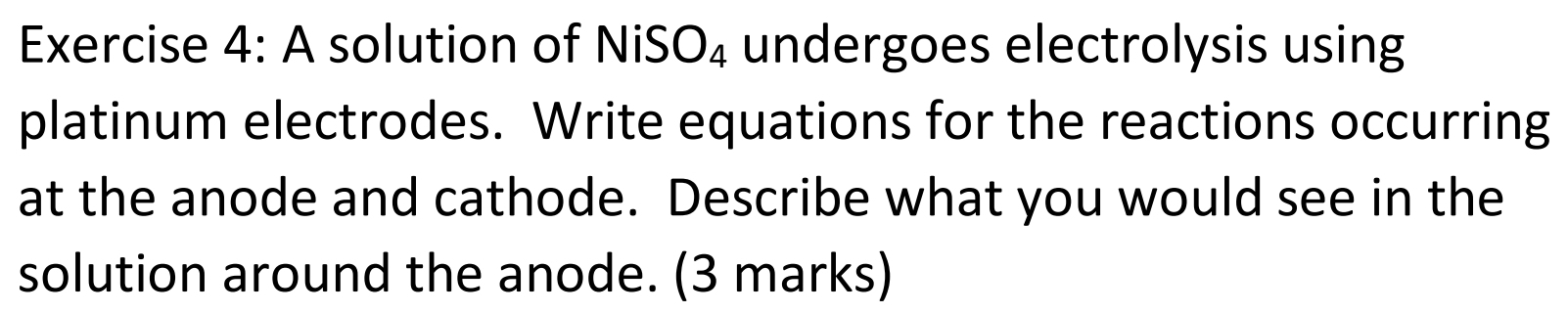 A solution of NiS O_4 undergoes electrolysis using 
platinum electrodes. Write equations for the reactions occurring 
at the anode and cathode. Describe what you would see in the 
solution around the anode. (3 marks)