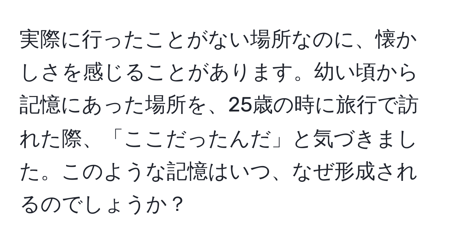 実際に行ったことがない場所なのに、懐かしさを感じることがあります。幼い頃から記憶にあった場所を、25歳の時に旅行で訪れた際、「ここだったんだ」と気づきました。このような記憶はいつ、なぜ形成されるのでしょうか？