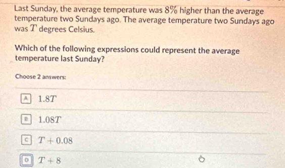 Last Sunday, the average temperature was 8% higher than the average
temperature two Sundays ago. The average temperature two Sundays ago
was T degrees Celsius.
Which of the following expressions could represent the average
temperature last Sunday?
Choose 2 answers:
A 1.8T
@ 1.08T
c T+0.08
D T+8