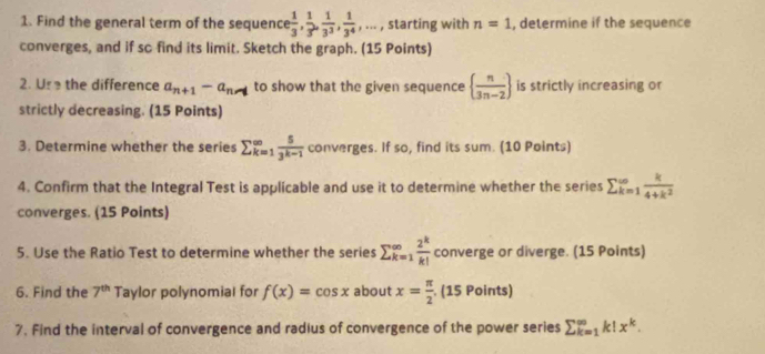 Find the general term of the sequence  1/3 ,  1/3 ,  1/3^3 ,  1/3^4 ,... , starting with n=1 , determine if the sequence 
converges, and if so find its limit. Sketch the graph. (15 Points) 
2. Us the difference a_n+1-a_n-1 to show that the given sequence   n/3n-2  is strictly increasing or 
strictly decreasing. (15 Points) 
3. Determine whether the series sumlimits _(k=1)^(∈fty) 5/3^(k-1)  converges. If so, find its sum. (10 Points) 
4. Confirm that the Integral Test is applicable and use it to determine whether the series sumlimits _(k=1)^(∈fty) k/4+k^2 
converges. (15 Points) 
5. Use the Ratio Test to determine whether the series sumlimits  _(k=1)^(∈fty) 2^k/k!  converge or diverge. (15 Points) 
6. Find the 7^(th) Taylor polynomial for f(x)=cos x about x= π /2  (15 Points) 
7. Find the interval of convergence and radius of convergence of the power series sumlimits  _(k=1)^(∈fty)k!x^k.