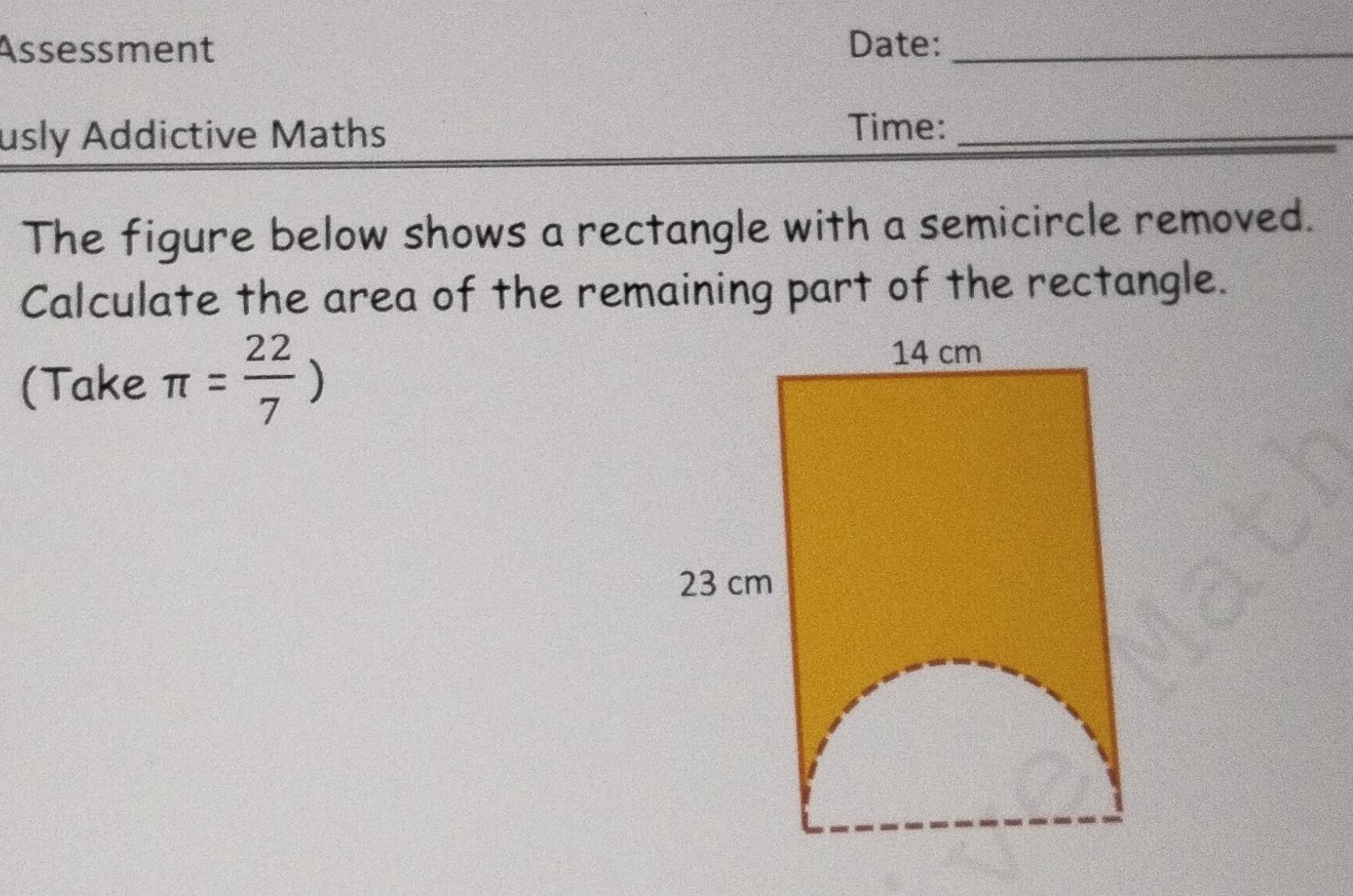 Assessment Date:_ 
usly Addictive Maths 
Time:_ 
The figure below shows a rectangle with a semicircle removed. 
Calculate the area of the remaining part of the rectangle. 
(Take π = 22/7 )