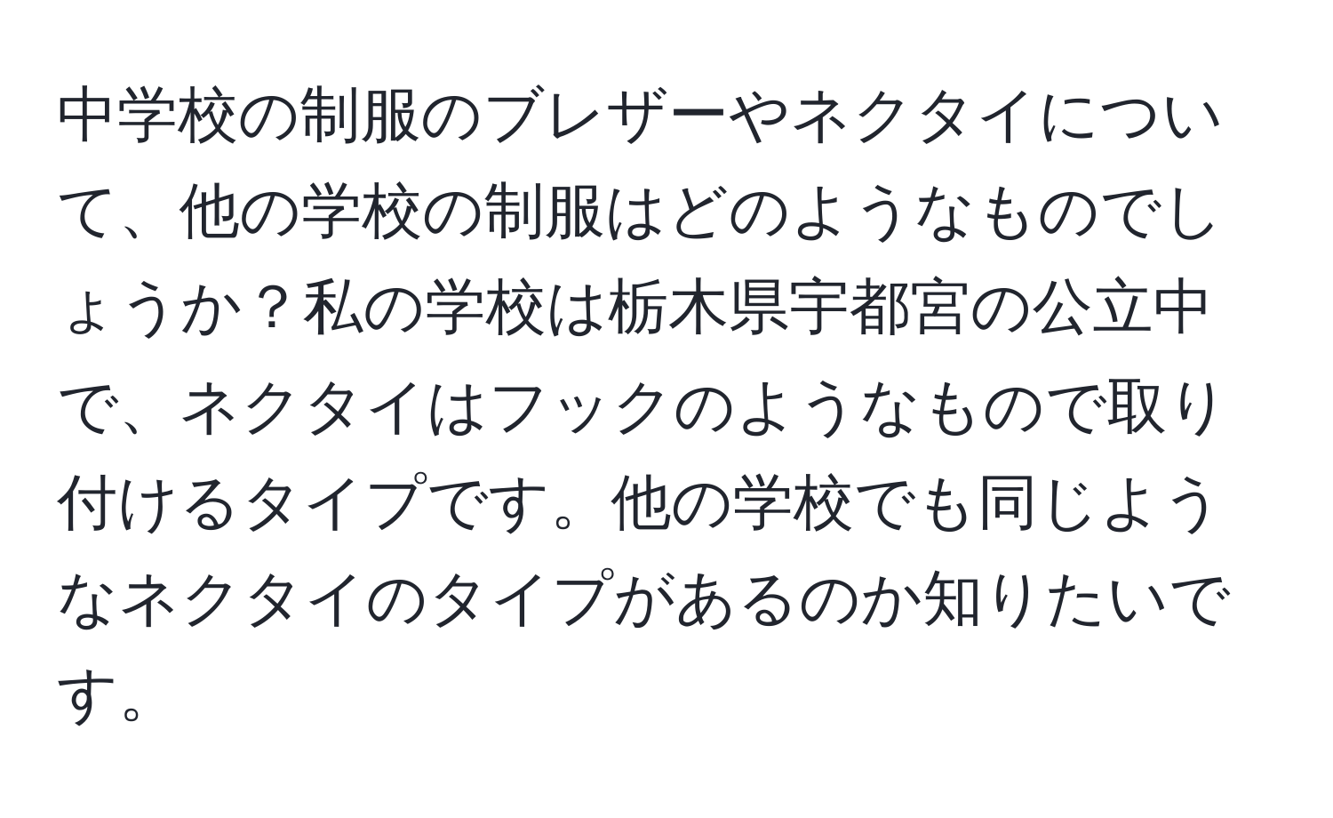 中学校の制服のブレザーやネクタイについて、他の学校の制服はどのようなものでしょうか？私の学校は栃木県宇都宮の公立中で、ネクタイはフックのようなもので取り付けるタイプです。他の学校でも同じようなネクタイのタイプがあるのか知りたいです。