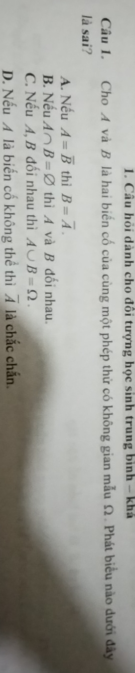 Câu hồi dành cho đổi tượng học sinh trung bình - khá
Câu 1. Cho A và B là hai biến cố của cùng một phép thử có không gian mẫu Ω. Phát biểu nào dưới đây
là sai?
A. Nếu A=overline B thì B=overline A.
B. Nếu A∩ B=varnothing thì A và B đối nhau.
C. Nếu A, B đối nhau thì A∪ B=Omega.
D. Nếu A là biến cố không thể thì overline A là chắc chắn.