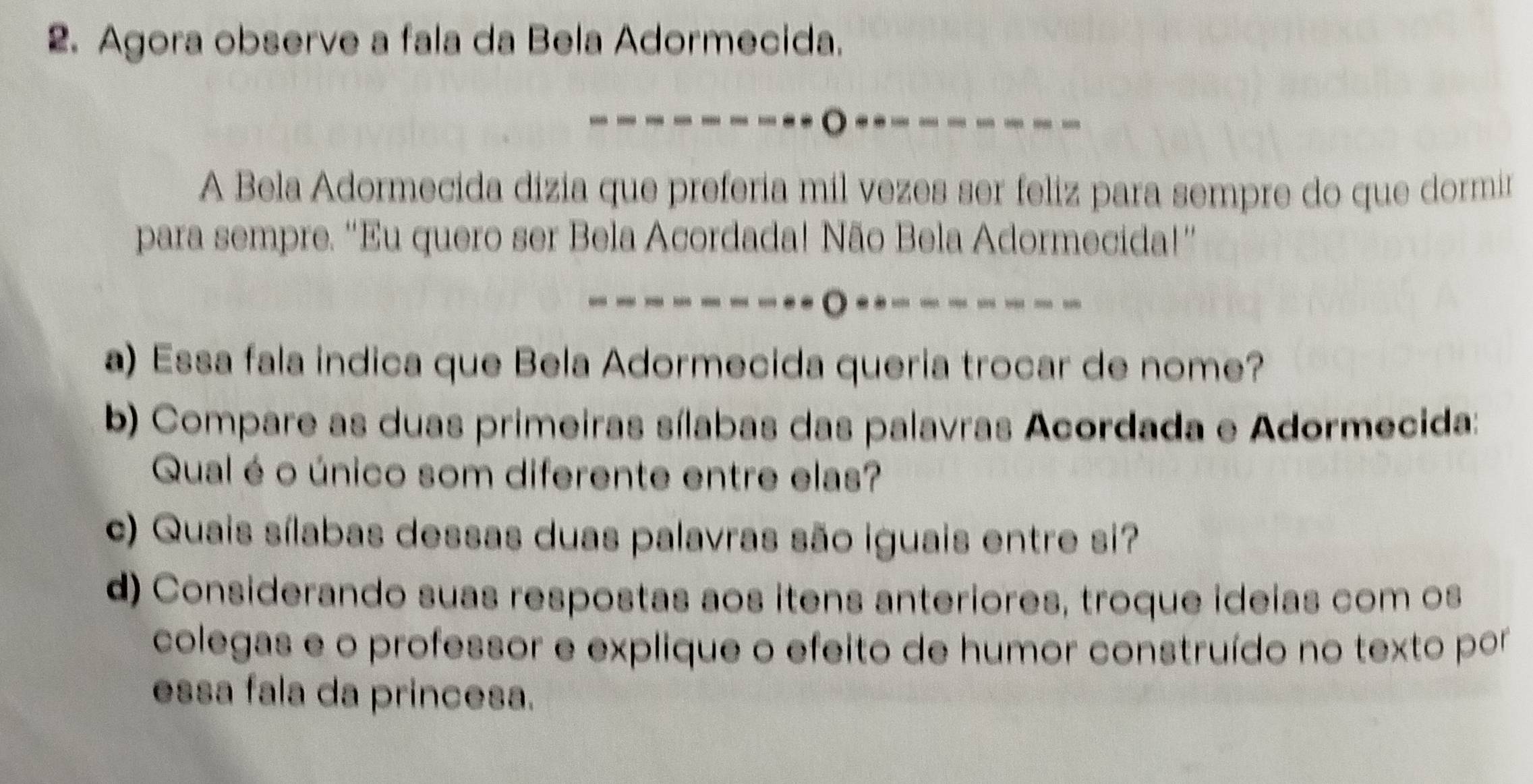 Agora observe a fala da Bela Adormecida. 
o ----- 
A Bela Adormecida dizia que preferia mil vezes ser feliz para sempre do que dormir 
para sempre. “Eu quero ser Bela Acordada! Não Bela Adormecida!”' 
------○--------- 
a) Essa fala indica que Bela Adormecida queria trocar de nome? 
b) Compare as duas primeiras sílabas das palavras Acordada e Adormecida: 
Qual é o único som diferente entre elas? 
c) Quais sílabas dessas duas palavras são iguais entre si? 
d) Considerando suas respostas aos itens anteriores, troque ideias com os 
colegas e o professor e explique o efeito de humor construído no texto por 
essa fala da princesa.