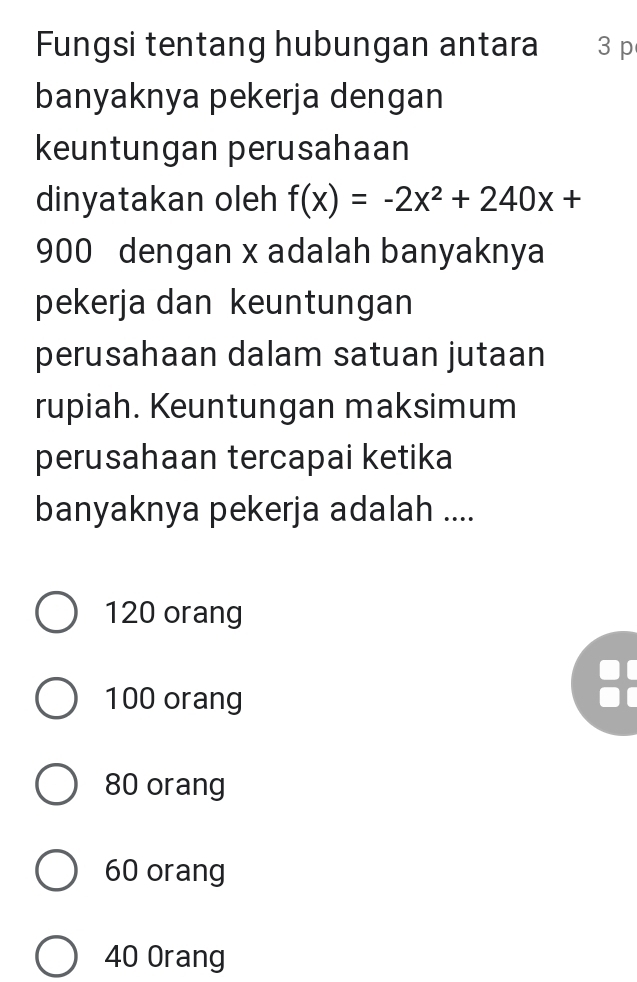 Fungsi tentang hubungan antara 3 p
banyaknya pekerja dengan
keuntungan perusahaan
dinyatakan oleh f(x)=-2x^2+240x+
900 dengan x adalah banyaknya
pekerja dan keuntungan
perusahaan dalam satuan jutaan
rupiah. Keuntungan maksimum
perusahaan tercapai ketika
banyaknya pekerja adalah ....
120 orang
100 orang

80 orang
60 orang
40 Orang