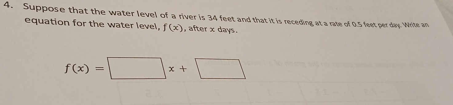 Suppose that the water level of a river is 34 feet and that it is receding at a rate of 0.5 feet per day. Write an 
equation for the water level, f(x) , after x days.
f(x)=□ x+□