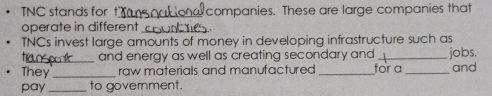 TNC stands for t]_ companies. These are large companies that 
operate in different_ 
TNCs invest large amounts of money in developing infrastructure such as 
tran and energy as well as creating secondary and _jobs. 
They _raw materials and manufactured _for a _and 
pay _to government.