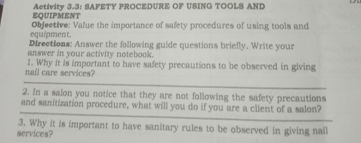 Activity 3.3: SAFETY PROCEDURE OF USING TOOLS AND 
EQUIPMENT 
Objective: Value the importance of safety procedures of using tools and 
equipment. 
Directions: Answer the following guide questions briefly. Write your 
answer in your activity notebook. 
1. Why it is important to have safety precautions to be observed in giving 
nail care services? 
2. In a salon you notice that they are not following the safety precautions 
and sanitization procedure, what will you do if you are a client of a salon? 
3. Why it is important to have sanitary rules to be observed in giving nail 
services?