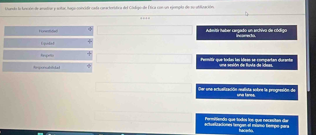 Usando la función de arrastrar y soltar, haga coincidir cada característica del Código de Ética con un ejemplo de su utilización.
o o 。。
Honestidad Admitir haber cargado un archivo de código
incorrecto.
Equidad
Respeto Permitir que todas las ideas se compartan durante
Responsabilidad una sesión de lluvia de ideas.
Dar una actualización realista sobre la progresión de
una tarea.
Permitiendo que todos los que necesiten dar
actualizaciones tengan el mismo tiempo para
hacerlo.