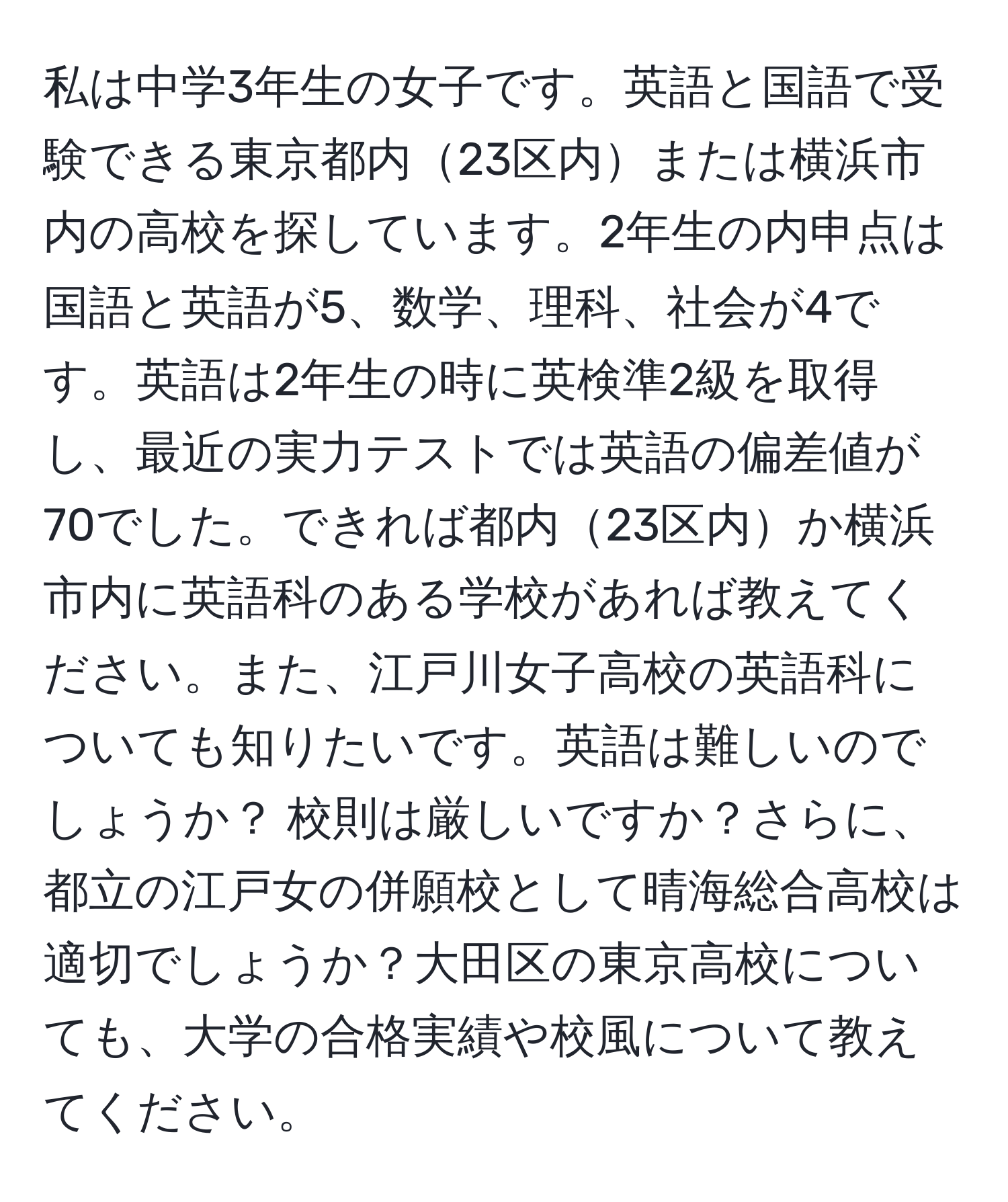 私は中学3年生の女子です。英語と国語で受験できる東京都内23区内または横浜市内の高校を探しています。2年生の内申点は国語と英語が5、数学、理科、社会が4です。英語は2年生の時に英検準2級を取得し、最近の実力テストでは英語の偏差値が70でした。できれば都内23区内か横浜市内に英語科のある学校があれば教えてください。また、江戸川女子高校の英語科についても知りたいです。英語は難しいのでしょうか？ 校則は厳しいですか？さらに、都立の江戸女の併願校として晴海総合高校は適切でしょうか？大田区の東京高校についても、大学の合格実績や校風について教えてください。